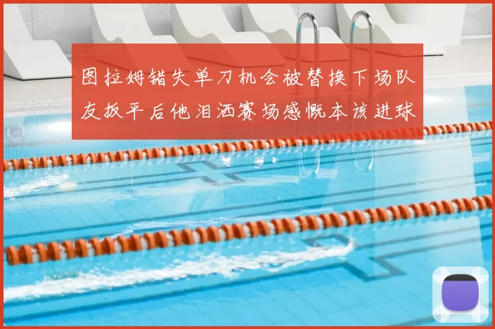 图拉姆错失单刀机会被替换下场队友扳平后他泪洒赛场感慨本该进球