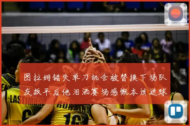 图拉姆错失单刀机会被替换下场队友扳平后他泪洒赛场感慨本该进球