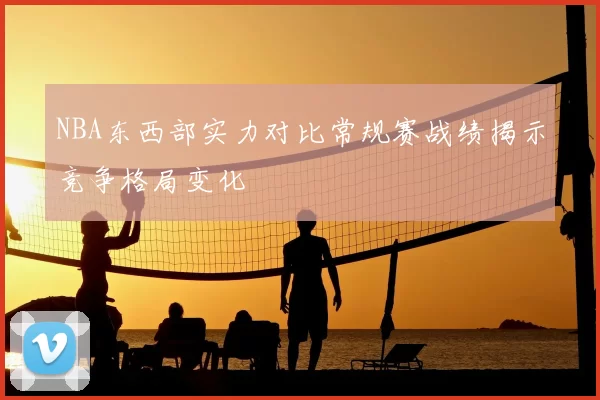 NBA东西部实力对比常规赛战绩揭示竞争格局变化