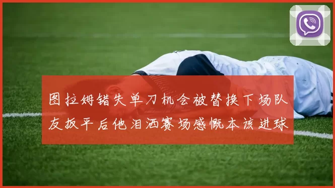 图拉姆错失单刀机会被替换下场队友扳平后他泪洒赛场感慨本该进球