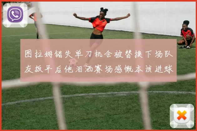 图拉姆错失单刀机会被替换下场队友扳平后他泪洒赛场感慨本该进球