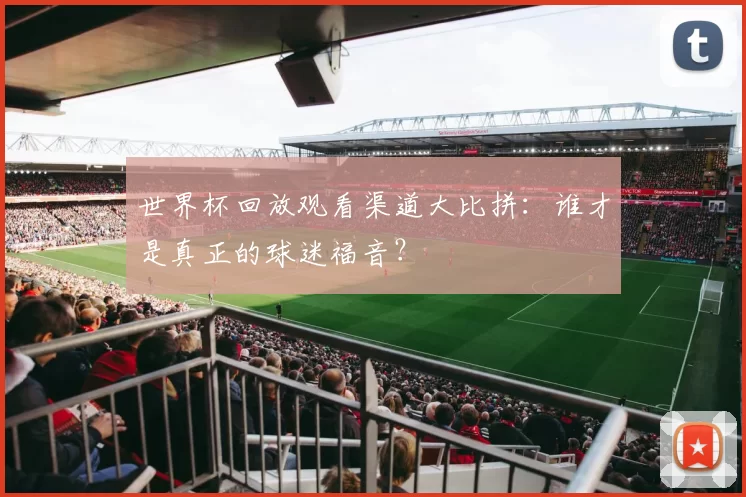 世界杯回放观看渠道大比拼：谁才是真正的球迷福音？