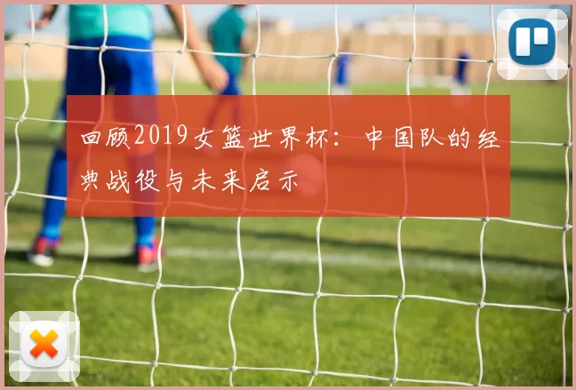 回顾2019女篮世界杯：中国队的经典战役与未来启示