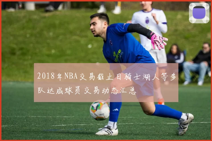 2018年NBA交易截止日骑士湖人等多队达成球员交易动态汇总