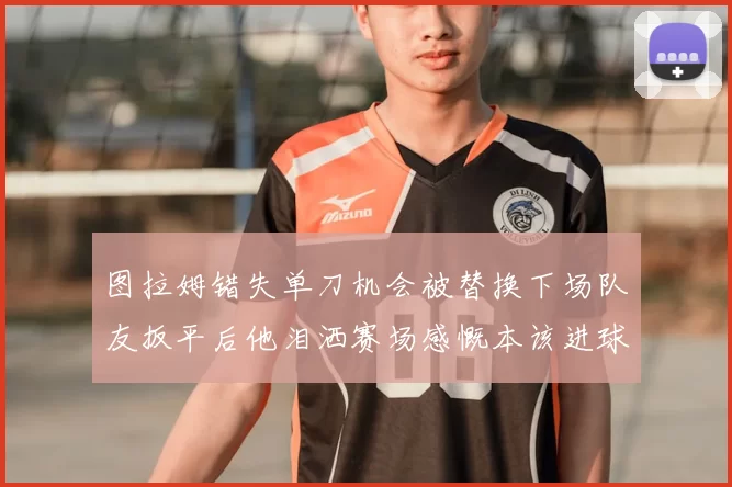图拉姆错失单刀机会被替换下场队友扳平后他泪洒赛场感慨本该进球