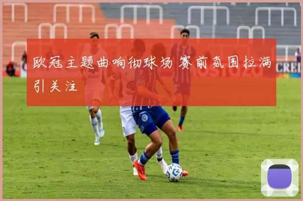 欧冠主题曲响彻球场 赛前氛围拉满引关注