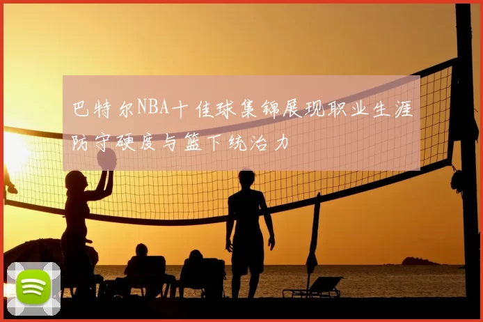 巴特尔NBA十佳球集锦展现职业生涯防守硬度与篮下统治力
