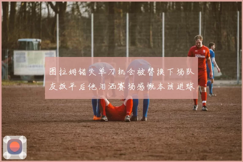 图拉姆错失单刀机会被替换下场队友扳平后他泪洒赛场感慨本该进球