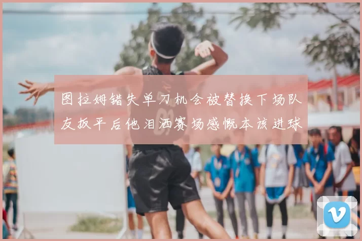 图拉姆错失单刀机会被替换下场队友扳平后他泪洒赛场感慨本该进球