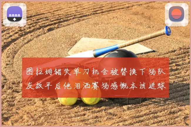 图拉姆错失单刀机会被替换下场队友扳平后他泪洒赛场感慨本该进球