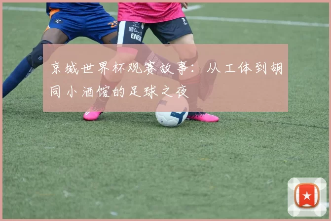 京城世界杯观赛故事：从工体到胡同小酒馆的足球之夜