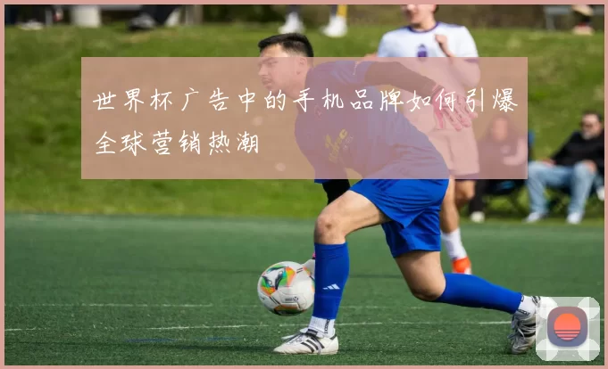 世界杯广告中的手机品牌如何引爆全球营销热潮