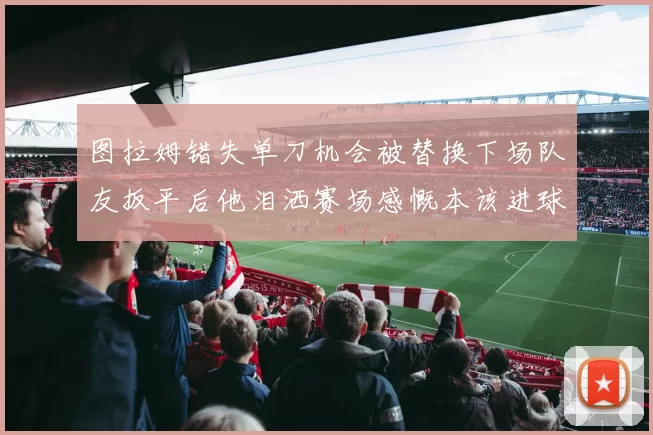 图拉姆错失单刀机会被替换下场队友扳平后他泪洒赛场感慨本该进球