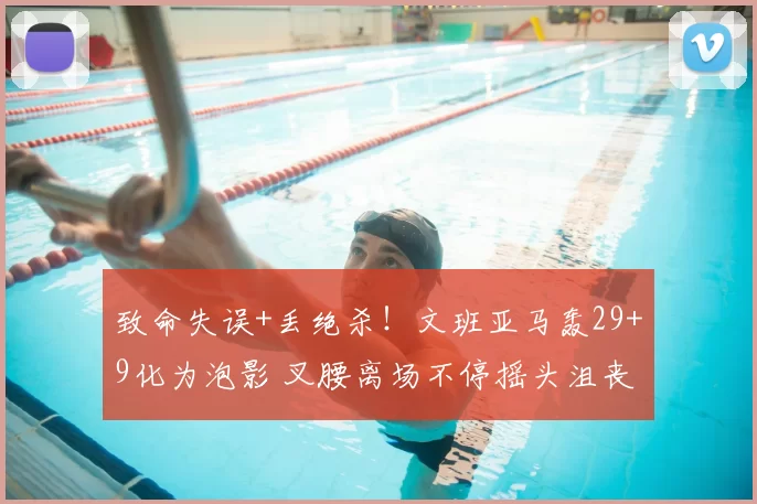 致命失误+丢绝杀！文班亚马轰29+9化为泡影 叉腰离场不停摇头沮丧