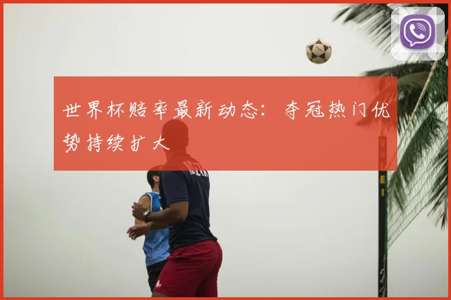 世界杯赔率最新动态：夺冠热门优势持续扩大