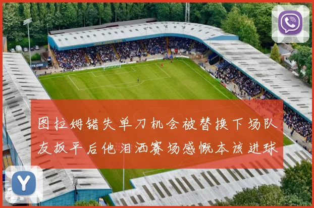 图拉姆错失单刀机会被替换下场队友扳平后他泪洒赛场感慨本该进球