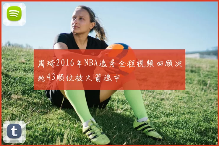 周琦2016年NBA选秀全程视频回顾次轮43顺位被火箭选中