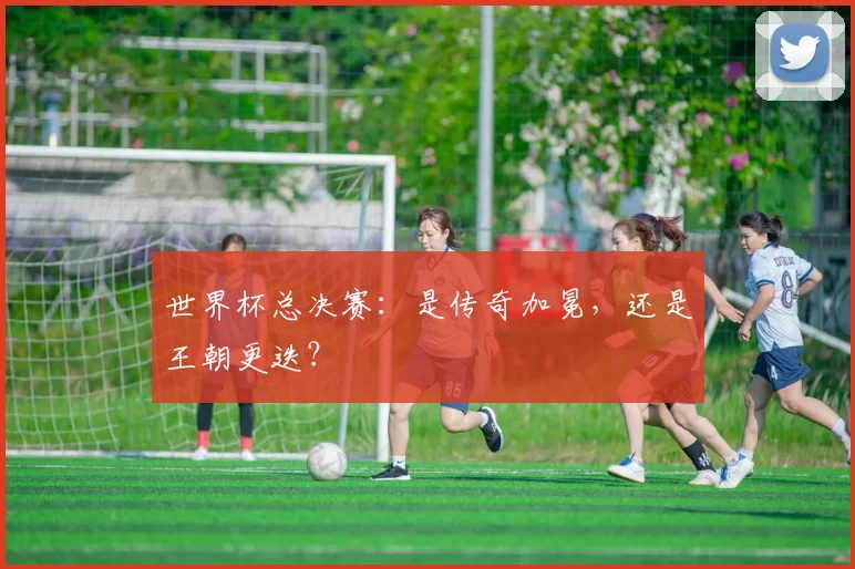 世界杯总决赛：是传奇加冕，还是王朝更迭？