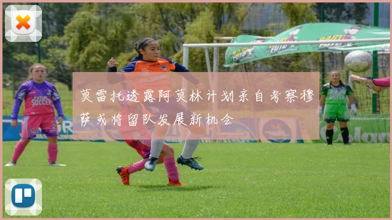 莫雷托透露阿莫林计划亲自考察穆萨或将留队发展新机会