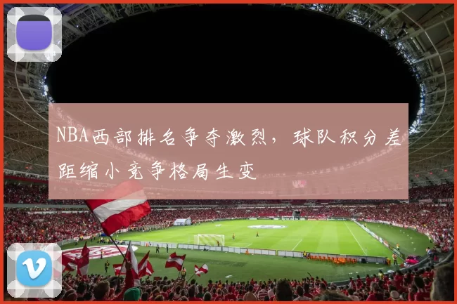 NBA西部排名争夺激烈，球队积分差距缩小竞争格局生变