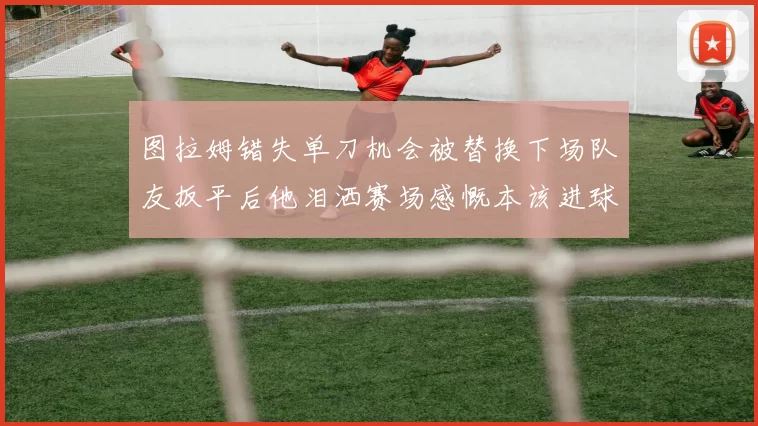 图拉姆错失单刀机会被替换下场队友扳平后他泪洒赛场感慨本该进球