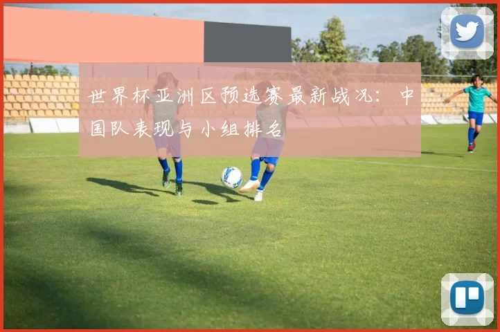 世界杯亚洲区预选赛最新战况：中国队表现与小组排名