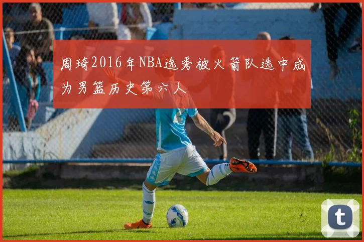 周琦2016年NBA选秀被火箭队选中成为男篮历史第六人