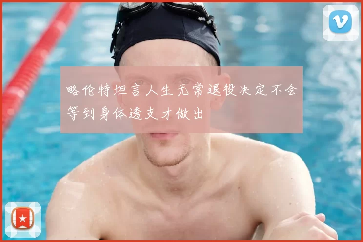 略伦特坦言人生无常退役决定不会等到身体透支才做出