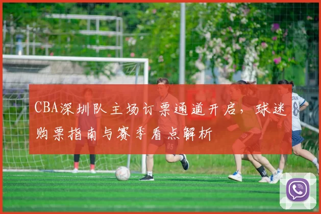 CBA深圳队主场订票通道开启，球迷购票指南与赛季看点解析