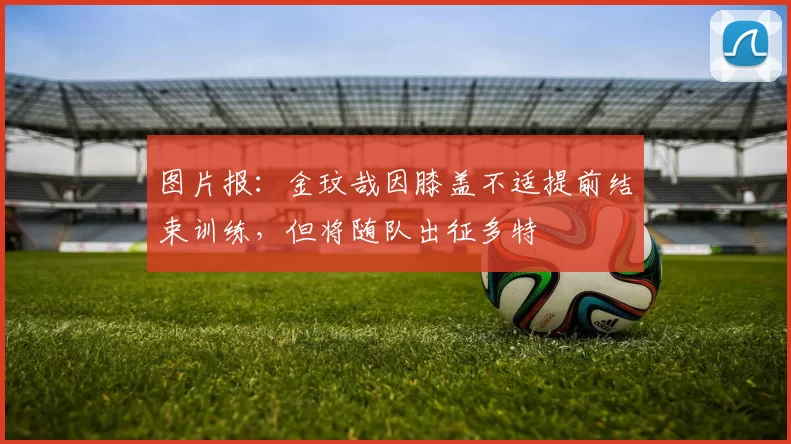 图片报:金玟哉因膝盖不适提前结束训练,但将随队出征多特
