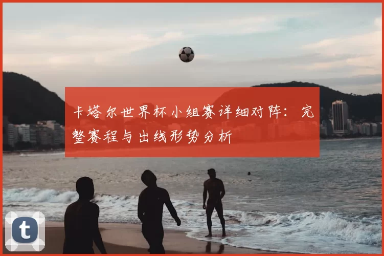 卡塔尔世界杯小组赛详细对阵：完整赛程与出线形势分析