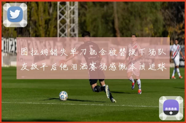 图拉姆错失单刀机会被替换下场队友扳平后他泪洒赛场感慨本该进球