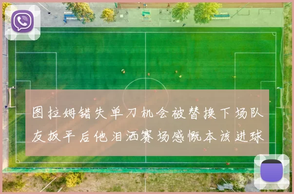 图拉姆错失单刀机会被替换下场队友扳平后他泪洒赛场感慨本该进球
