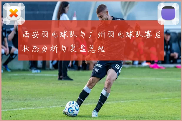 西安羽毛球队与广州羽毛球队赛后状态分析与复盘总结