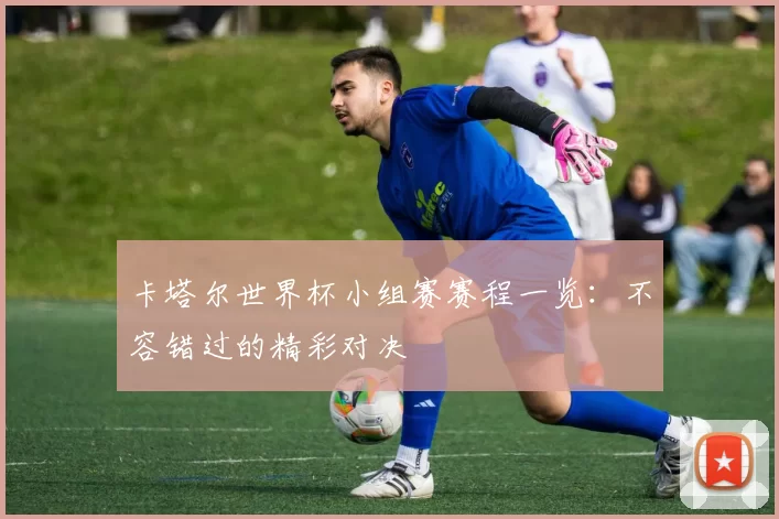 卡塔尔世界杯小组赛赛程一览：不容错过的精彩对决