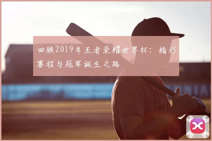 回顾2019年王者荣耀世界杯：精彩赛程与冠军诞生之路