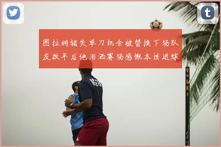 图拉姆错失单刀机会被替换下场队友扳平后他泪洒赛场感慨本该进球