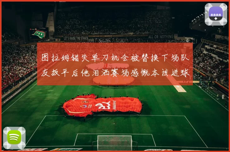 图拉姆错失单刀机会被替换下场队友扳平后他泪洒赛场感慨本该进球