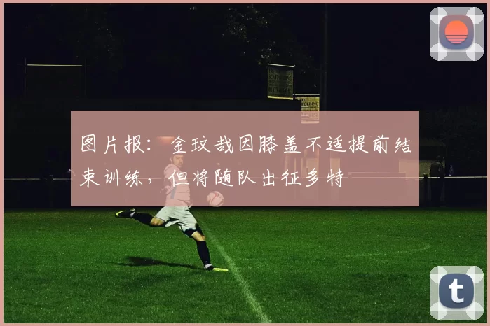 图片报：金玟哉因膝盖不适提前结束训练，但将随队出征多特