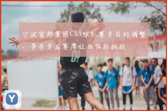 宁波富邦集团CBA球队赛季目标调整，争夺季后赛席位面临新挑战