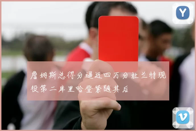 詹姆斯总得分逼近四万分杜兰特现役第二库里哈登紧随其后