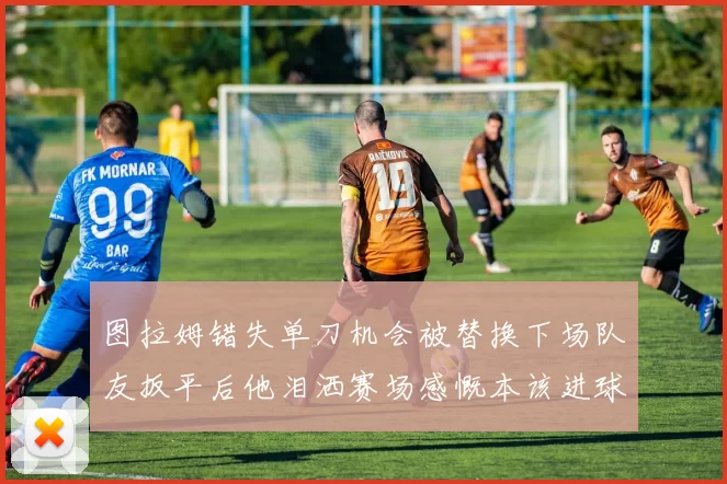 图拉姆错失单刀机会被替换下场队友扳平后他泪洒赛场感慨本该进球