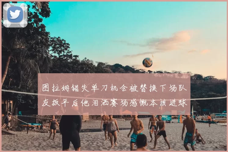 图拉姆错失单刀机会被替换下场队友扳平后他泪洒赛场感慨本该进球