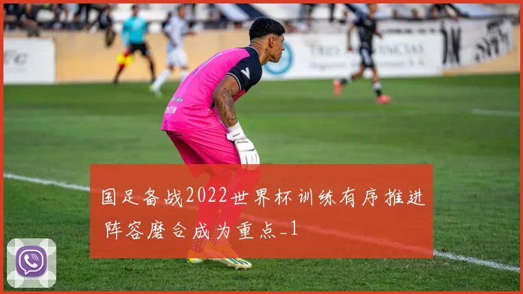 国足备战2022世界杯训练有序推进 阵容磨合成为重点_1