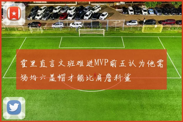 霍里直言文班难进MVP前五认为他需场均六盖帽才能比肩詹科鲨