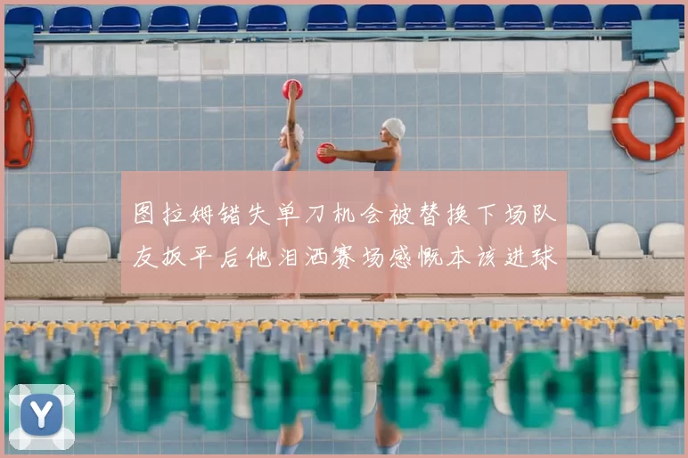 图拉姆错失单刀机会被替换下场队友扳平后他泪洒赛场感慨本该进球