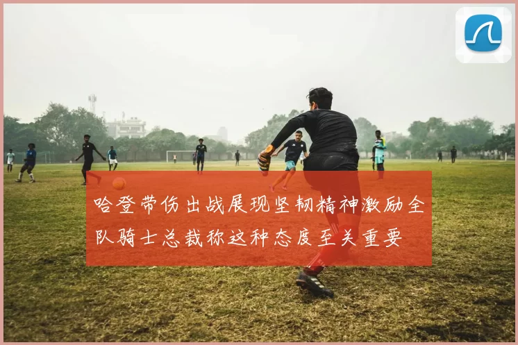 哈登带伤出战展现坚韧精神激励全队骑士总裁称这种态度至关重要