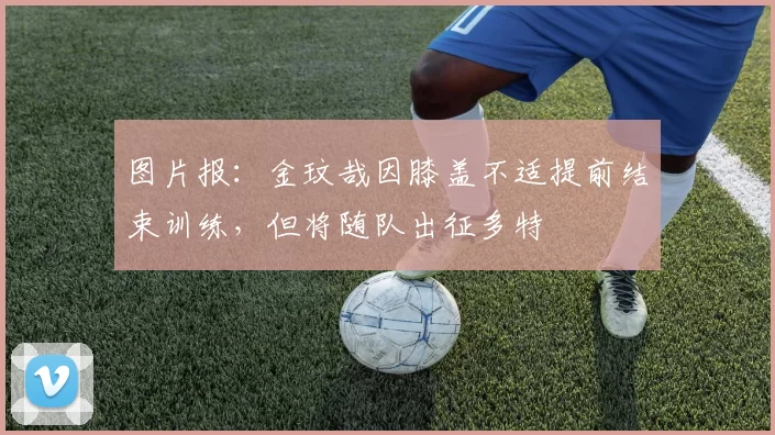 图片报：金玟哉因膝盖不适提前结束训练，但将随队出征多特