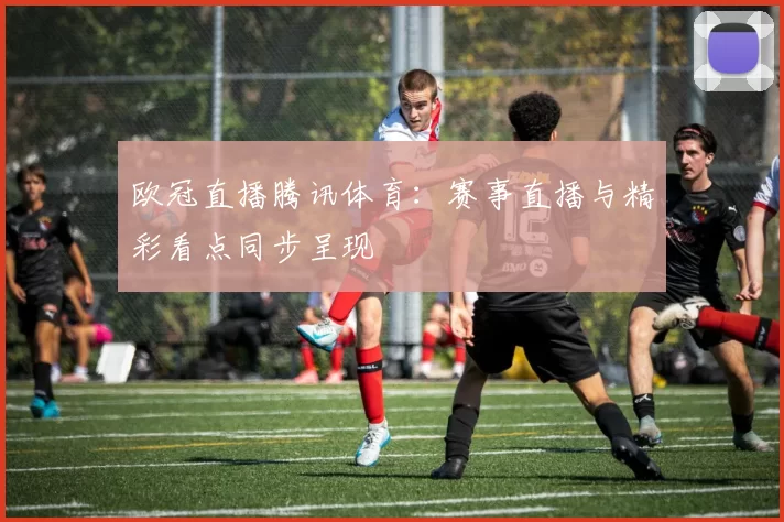 欧冠直播腾讯体育：赛事直播与精彩看点同步呈现