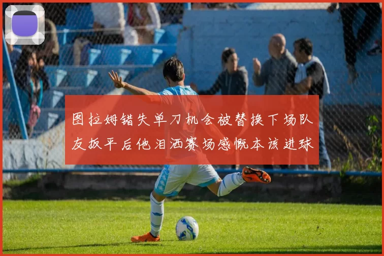 图拉姆错失单刀机会被替换下场队友扳平后他泪洒赛场感慨本该进球